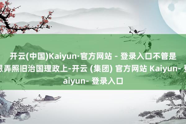 开云(中国)Kaiyun·官方网站 - 登录入口不管是在打算愚弄照旧治国理政上-开云 (集团) 官方网站 Kaiyun- 登录入口