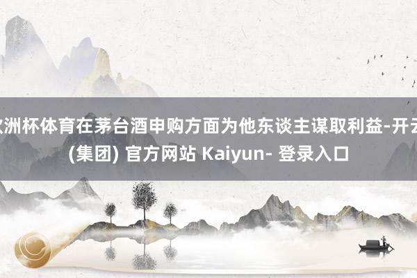 欧洲杯体育在茅台酒申购方面为他东谈主谋取利益-开云 (集团) 官方网站 Kaiyun- 登录入口