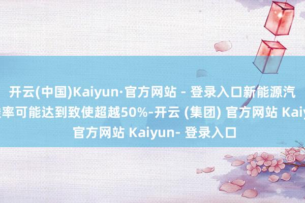 开云(中国)Kaiyun·官方网站 - 登录入口新能源汽车2025年浸透率可能达到致使超越50%-开云 (集团) 官方网站 Kaiyun- 登录入口