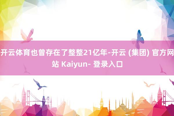 开云体育也曾存在了整整21亿年-开云 (集团) 官方网站 Kaiyun- 登录入口
