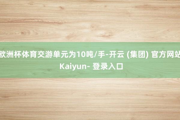 欧洲杯体育交游单元为10吨/手-开云 (集团) 官方网站 Kaiyun- 登录入口
