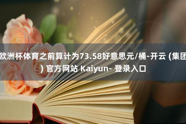 欧洲杯体育之前算计为73.58好意思元/桶-开云 (集团) 官方网站 Kaiyun- 登录入口