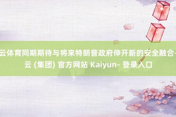 开云体育同期期待与将来特朗普政府伸开新的安全融合-开云 (集团) 官方网站 Kaiyun- 登录入口