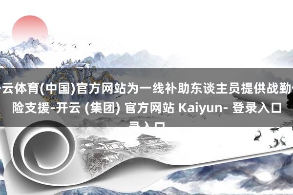 开云体育(中国)官方网站为一线补助东谈主员提供战勤保险支援-开云 (集团) 官方网站 Kaiyun- 登录入口