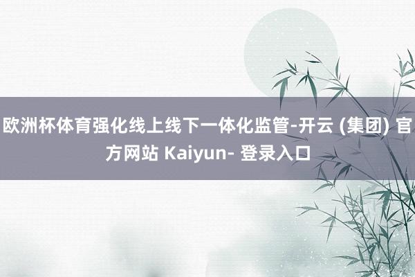 欧洲杯体育强化线上线下一体化监管-开云 (集团) 官方网站 Kaiyun- 登录入口