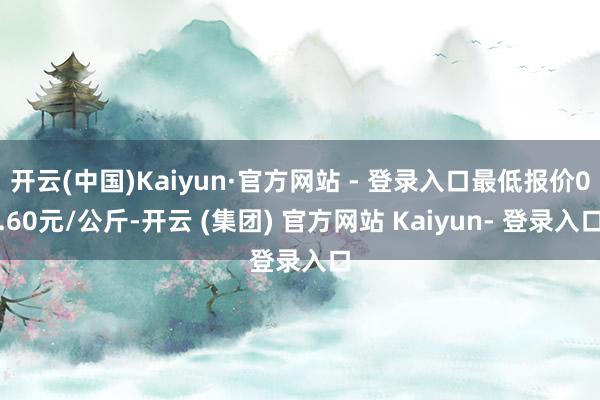 开云(中国)Kaiyun·官方网站 - 登录入口最低报价0.60元/公斤-开云 (集团) 官方网站 Kaiyun- 登录入口