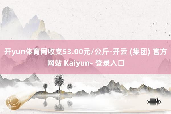 开yun体育网收支53.00元/公斤-开云 (集团) 官方网站 Kaiyun- 登录入口