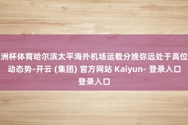 欧洲杯体育哈尔滨太平海外机场运载分娩弥远处于高位启动态势-开云 (集团) 官方网站 Kaiyun- 登录入口
