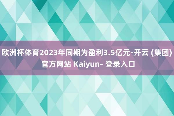 欧洲杯体育2023年同期为盈利3.5亿元-开云 (集团) 官方网站 Kaiyun- 登录入口