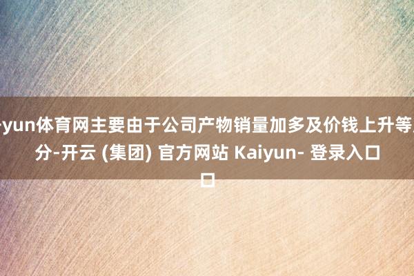 开yun体育网主要由于公司产物销量加多及价钱上升等成分-开云 (集团) 官方网站 Kaiyun- 登录入口