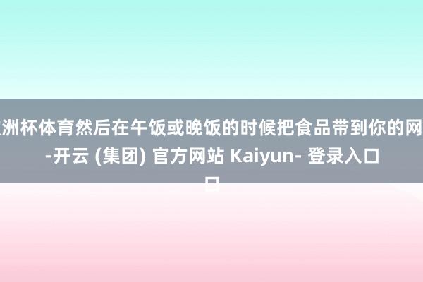 欧洲杯体育然后在午饭或晚饭的时候把食品带到你的网站-开云 (集团) 官方网站 Kaiyun- 登录入口