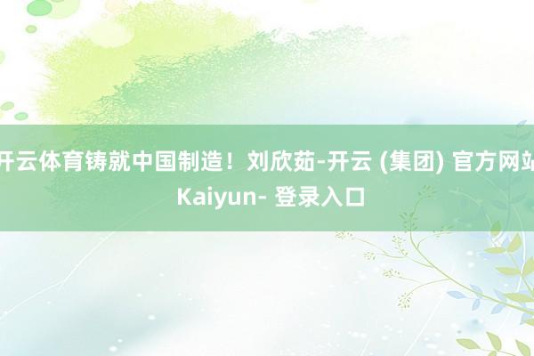 开云体育铸就中国制造!刘欣茹-开云 (集团) 官方网站 Kaiyun- 登录入口