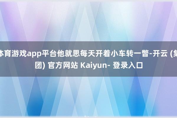 体育游戏app平台他就思每天开着小车转一瞥-开云 (集团) 官方网站 Kaiyun- 登录入口