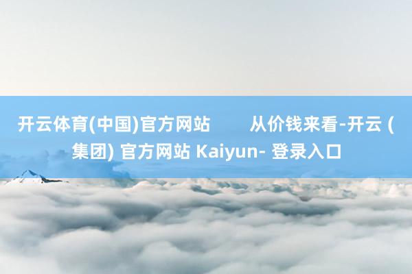 开云体育(中国)官方网站        从价钱来看-开云 (集团) 官方网站 Kaiyun- 登录入口