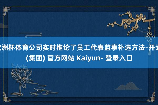 欧洲杯体育公司实时推论了员工代表监事补选方法-开云 (集团) 官方网站 Kaiyun- 登录入口