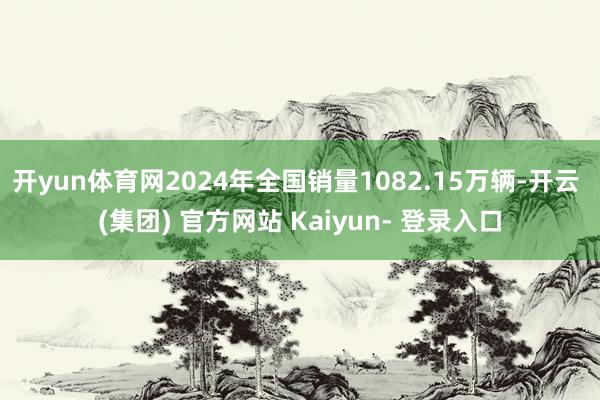 开yun体育网2024年全国销量1082.15万辆-开云 (集团) 官方网站 Kaiyun- 登录入口