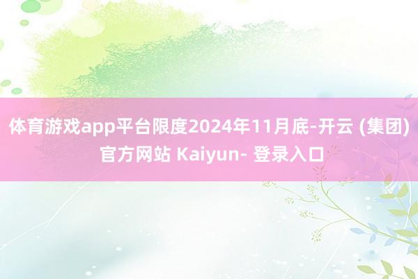 体育游戏app平台限度2024年11月底-开云 (集团) 官方网站 Kaiyun- 登录入口