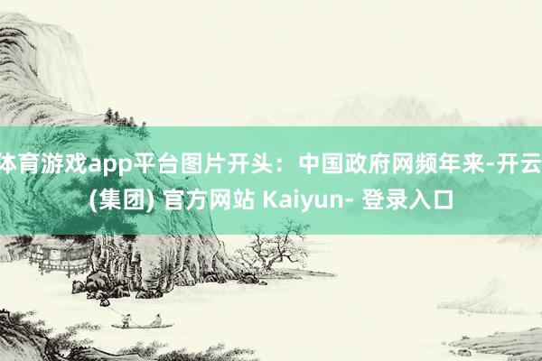体育游戏app平台图片开头：中国政府网频年来-开云 (集团) 官方网站 Kaiyun- 登录入口