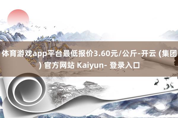 体育游戏app平台最低报价3.60元/公斤-开云 (集团) 官方网站 Kaiyun- 登录入口