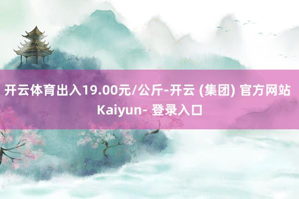 开云体育出入19.00元/公斤-开云 (集团) 官方网站 Kaiyun- 登录入口