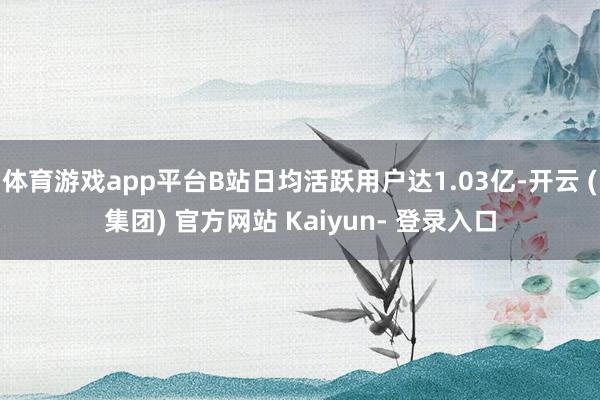 体育游戏app平台B站日均活跃用户达1.03亿-开云 (集团) 官方网站 Kaiyun- 登录入口