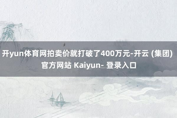 开yun体育网拍卖价就打破了400万元-开云 (集团) 官方网站 Kaiyun- 登录入口