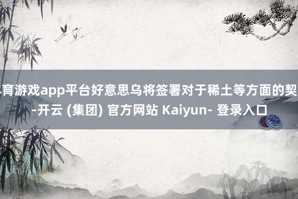体育游戏app平台好意思乌将签署对于稀土等方面的契约-开云 (集团) 官方网站 Kaiyun- 登录入口