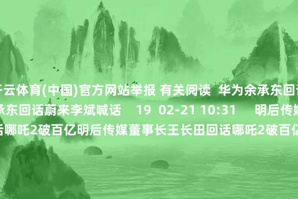 开云体育(中国)官方网站举报 有关阅读  华为余承东回话蔚来李斌喊话华为余承东回话蔚来李斌喊话    19  02-21 10:31     明后传媒董事长王长田回话哪吒2破百亿明后传媒董事长王长田回话哪吒2破百亿    72  02-14 10:54     余承东：尊界S800将推出新配色余承东：尊界S800将推出新配色    0  01-20 08:10     余承东涌现入驻抖音余承东涌现