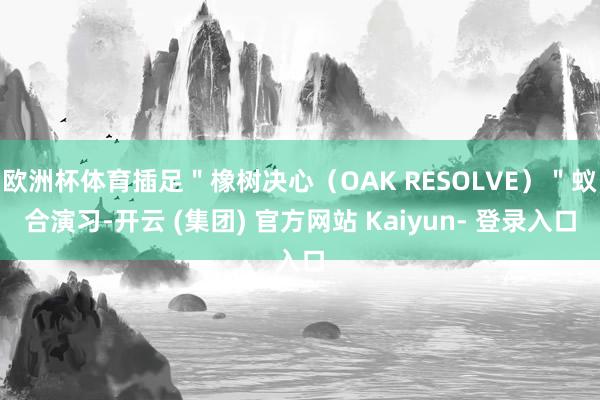 欧洲杯体育插足＂橡树决心（OAK RESOLVE）＂蚁合演习-开云 (集团) 官方网站 Kaiyun- 登录入口