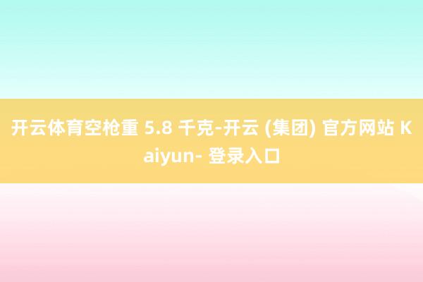 开云体育空枪重 5.8 千克-开云 (集团) 官方网站 Kaiyun- 登录入口