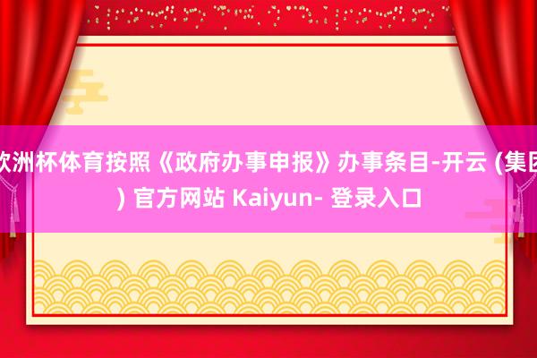 欧洲杯体育按照《政府办事申报》办事条目-开云 (集团) 官方网站 Kaiyun- 登录入口