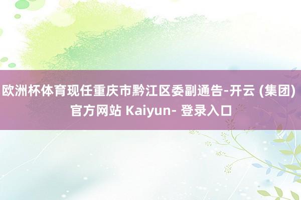 欧洲杯体育现任重庆市黔江区委副通告-开云 (集团) 官方网站 Kaiyun- 登录入口