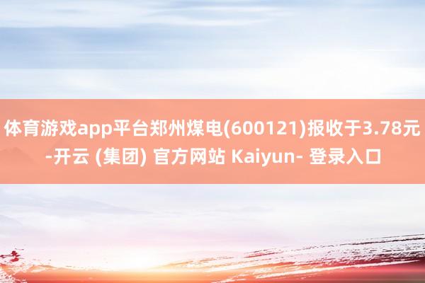 体育游戏app平台郑州煤电(600121)报收于3.78元-开云 (集团) 官方网站 Kaiyun- 登录入口