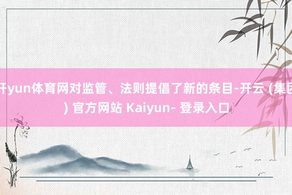 开yun体育网对监管、法则提倡了新的条目-开云 (集团) 官方网站 Kaiyun- 登录入口