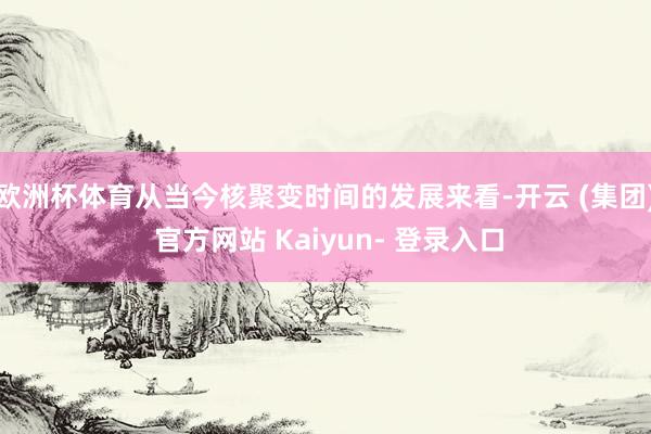 欧洲杯体育从当今核聚变时间的发展来看-开云 (集团) 官方网站 Kaiyun- 登录入口