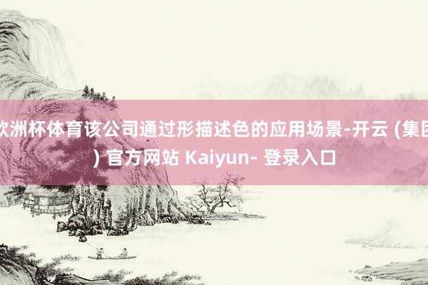欧洲杯体育该公司通过形描述色的应用场景-开云 (集团) 官方网站 Kaiyun- 登录入口