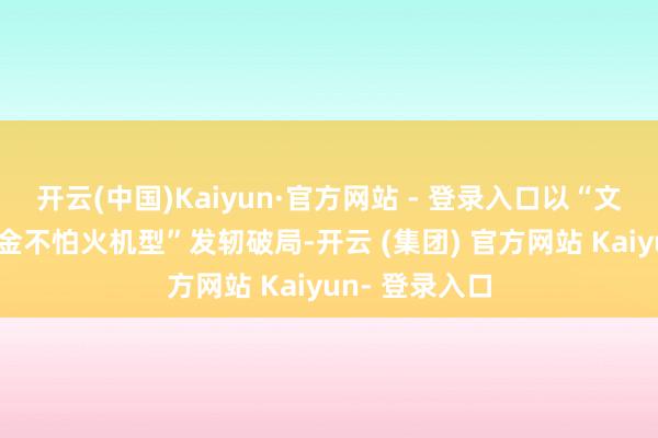 开云(中国)Kaiyun·官方网站 - 登录入口以“文旅场景+锻真金不怕火机型”发轫破局-开云 (集团) 官方网站 Kaiyun- 登录入口