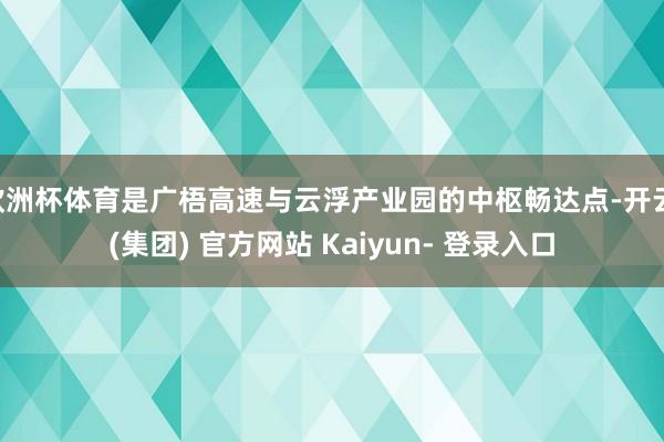 欧洲杯体育是广梧高速与云浮产业园的中枢畅达点-开云 (集团) 官方网站 Kaiyun- 登录入口