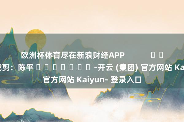 欧洲杯体育尽在新浪财经APP            						职守裁剪：陈平 							-开云 (集团) 官方网站 Kaiyun- 登录入口