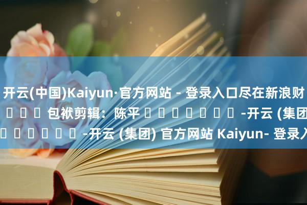 开云(中国)Kaiyun·官方网站 - 登录入口尽在新浪财经APP            						包袱剪辑：陈平 							-开云 (集团) 官方网站 Kaiyun- 登录入口
