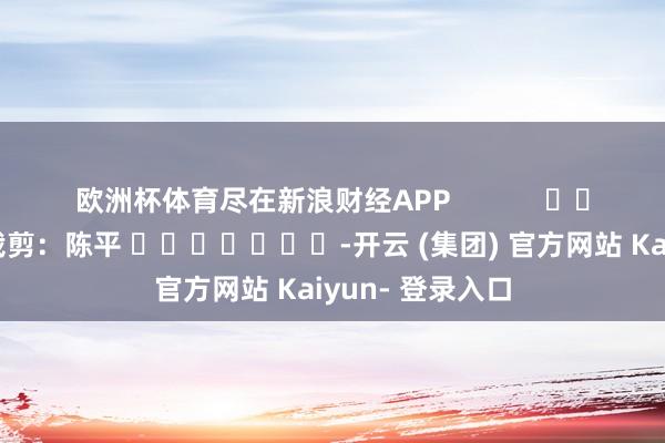 欧洲杯体育尽在新浪财经APP            						包袱裁剪：陈平 							-开云 (集团) 官方网站 Kaiyun- 登录入口