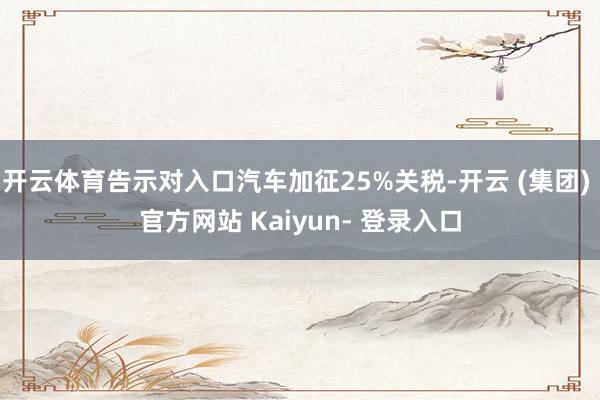 开云体育告示对入口汽车加征25%关税-开云 (集团) 官方网站 Kaiyun- 登录入口