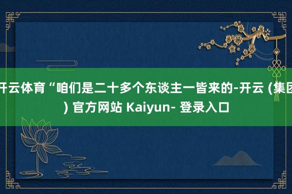 开云体育“咱们是二十多个东谈主一皆来的-开云 (集团) 官方网站 Kaiyun- 登录入口