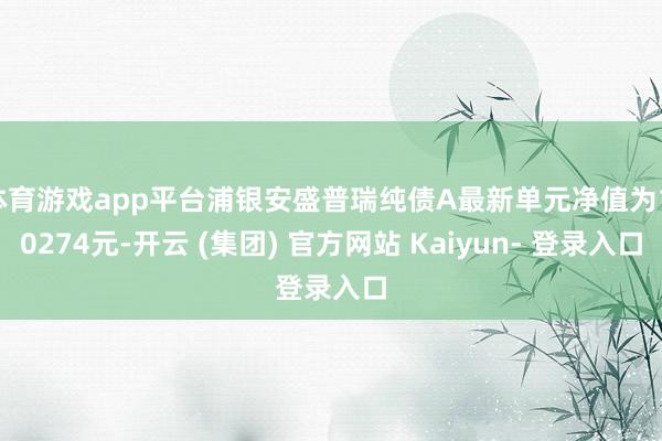 体育游戏app平台浦银安盛普瑞纯债A最新单元净值为1.0274元-开云 (集团) 官方网站 Kaiyun- 登录入口