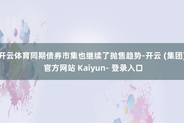 开云体育同期债券市集也继续了抛售趋势-开云 (集团) 官方网站 Kaiyun- 登录入口