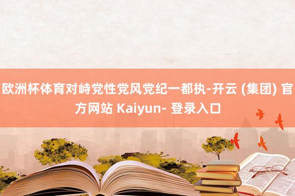 欧洲杯体育对峙党性党风党纪一都执-开云 (集团) 官方网站 Kaiyun- 登录入口