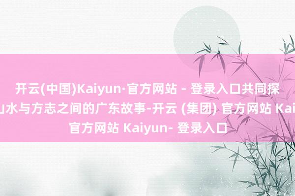 开云(中国)Kaiyun·官方网站 - 登录入口共同探寻那些阴事在山水与方志之间的广东故事-开云 (集团) 官方网站 Kaiyun- 登录入口
