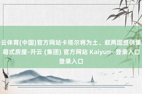 开云体育(中国)官方网站卡塔尔将为土、叙两国提供集装箱式房屋-开云 (集团) 官方网站 Kaiyun- 登录入口