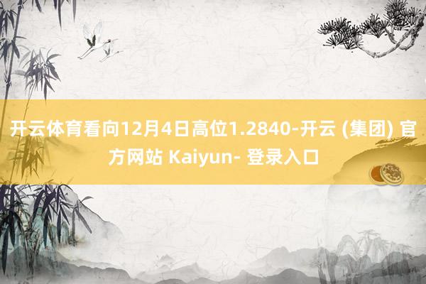 开云体育看向12月4日高位1.2840-开云 (集团) 官方网站 Kaiyun- 登录入口