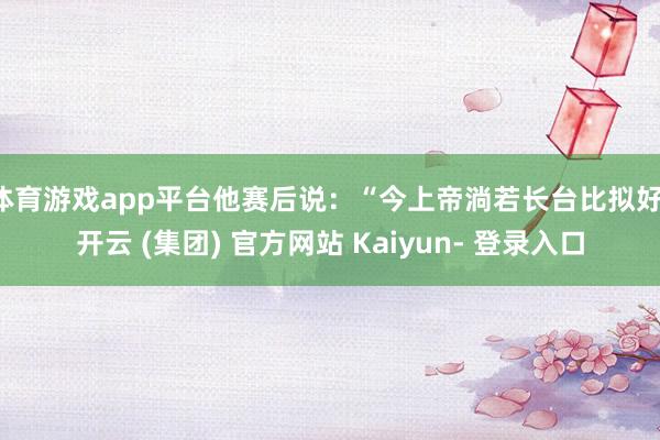 体育游戏app平台他赛后说：“今上帝淌若长台比拟好-开云 (集团) 官方网站 Kaiyun- 登录入口